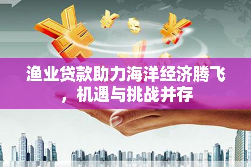 学甲渔业贷款助力海洋经济腾飞，机遇与挑战并存