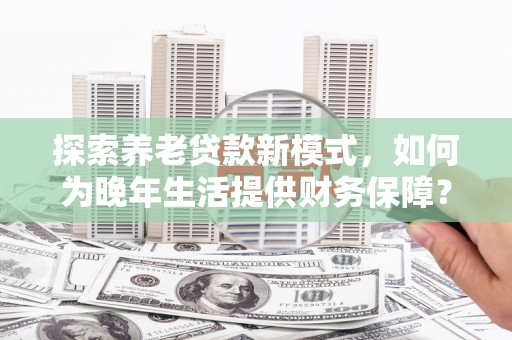 学甲探索养老贷款新模式，如何为晚年生活提供财务保障？