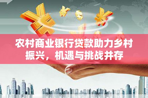 学甲农村商业银行贷款助力乡村振兴，机遇与挑战并存
